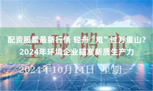 配資股票最新行情 輕舟“難”過萬(wàn)重山？2024年環(huán)境企業(yè)瞄準(zhǔn)新質(zhì)生產(chǎn)力