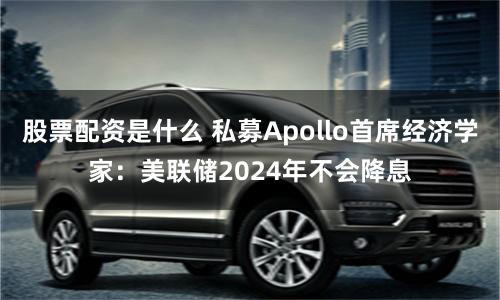 股票配資是什么 私募Apollo首席經濟學家：美聯儲2024年不會降息